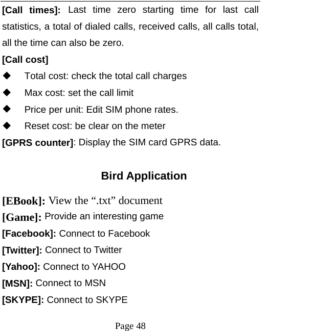   Page 48  [Call times]: Last time zero starting time for last call statistics, a total of dialed calls, received calls, all calls total, all the time can also be zero. [Call cost]   Total cost: check the total call charges   Max cost: set the call limit   Price per unit: Edit SIM phone rates.   Reset cost: be clear on the meter [GPRS counter]: Display the SIM card GPRS data.  Bird Application [EBook]: View the “.txt” document   [Game]: Provide an interesting game [Facebook]: Connect to Facebook [Twitter]: Connect to Twitter [Yahoo]: Connect to YAHOO [MSN]: Connect to MSN [SKYPE]: Connect to SKYPE 