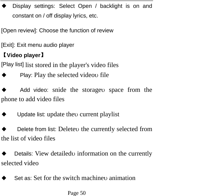   Page 50  ◆ Display settings: Select Open / backlight is on and constant on / off display lyrics, etc. [Open review]: Choose the function of review [Exit]: Exit menu audio player 【Video player】 [Play list] list stored in the player&apos;s video files ◆   Play: Play the selected videoυ file ◆   Add video: snide the storageυ space from the phone to add video files   ◆  Update list: update theυ current playlist ◆   Delete from list: Deleteυ the currently selected from the list of video files   ◆ Details: View detailedυ information on the currently selected video   ◆ Set as: Set for the switch machineυ animation 