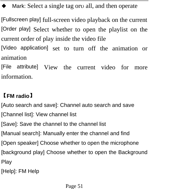   Page 51  ◆ Mark: Select a single tag orυ all, and then operate [Fullscreen play] full-screen video playback on the current [Order play] Select whether to open the playlist on the current order of play inside the video file   [Video application] set to turn off the animation or animation   [File attribute] View the current video for more information.    【FM radio】 [Auto search and save]: Channel auto search and save [Channel list]: View channel list [Save]: Save the channel to the channel list [Manual search]: Manually enter the channel and find [Open speaker] Choose whether to open the microphone [background play] Choose whether to open the Background Play [Help]: FM Help 