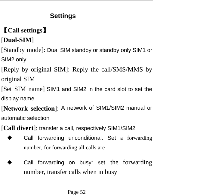   Page 52   Settings 【Call settings】 [Dual-SIM] [Standby mode]: Dual SIM standby or standby only SIM1 or SIM2 only [Reply by original SIM]: Reply the call/SMS/MMS by original SIM [Set SIM name] SIM1 and SIM2 in the card slot to set the display name [Network selection]: A network of SIM1/SIM2 manual or automatic selection [Call divert]: transfer a call, respectively SIM1/SIM2 ◆ Call forwarding unconditional: Set a forwarding number, for forwarding all calls are ◆ Call forwarding on busy: set the forwarding number, transfer calls when in busy 