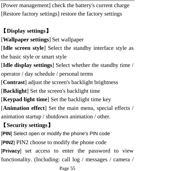   Page 55  [Power management] check the battery&apos;s current charge [Restore factory settings] restore the factory settings  【Display settings】 [Wallpaper settings] Set wallpaper [Idle screen style] Select the standby interface style as the basic style or smart style [Idle display settings] Select whether the standby time / operator / day schedule / personal terms [Contrast] adjust the screen&apos;s backlight brightness [Backlight] Set the screen&apos;s backlight time [Keypad light time] Set the backlight time key [Animation effect] Set the main menu, special effects / animation startup / shutdown animation / other. 【Security settings】 [PIN] Select open or modify the phone&apos;s PIN code [PIN2] PIN2 choose to modify the phone code [Privacy] set access to enter the password to view functionality. (Including: call log / messages / camera / 