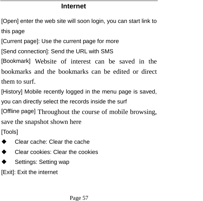   Page 57  Internet [Open] enter the web site will soon login, you can start link to this page [Current page]: Use the current page for more [Send connection]: Send the URL with SMS [Bookmark] Website of interest can be saved in the bookmarks and the bookmarks can be edited or direct them to surf.  [History] Mobile recently logged in the menu page is saved, you can directly select the records inside the surf [Offline page] Throughout the course of mobile browsing, save the snapshot shown here [Tools]   Clear cache: Clear the cache     Clear cookies: Clear the cookies  Settings: Setting wap [Exit]: Exit the internet 