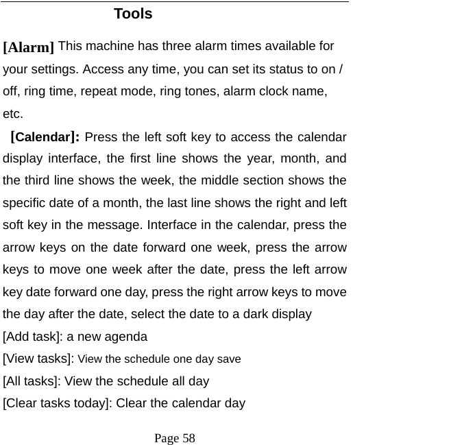   Page 58  Tools [Alarm] This machine has three alarm times available for your settings. Access any time, you can set its status to on / off, ring time, repeat mode, ring tones, alarm clock name, etc.  [Calendar]: Press the left soft key to access the calendar display interface, the first line shows the year, month, and the third line shows the week, the middle section shows the specific date of a month, the last line shows the right and left soft key in the message. Interface in the calendar, press the arrow keys on the date forward one week, press the arrow keys to move one week after the date, press the left arrow key date forward one day, press the right arrow keys to move the day after the date, select the date to a dark display [Add task]: a new agenda [View tasks]: View the schedule one day save [All tasks]: View the schedule all day [Clear tasks today]: Clear the calendar day 