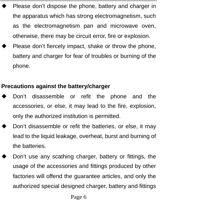   Page 6  ◆ Please don’t dispose the phone, battery and charger in the apparatus which has strong electromagnetism, such as the electromagnetism pan and microwave oven, otherwise, there may be circuit error, fire or explosion. ◆ Please don’t fiercely impact, shake or throw the phone, battery and charger for fear of troubles or burning of the phone.  Precautions against the battery/charger ◆ Don’t disassemble or refit the phone and the accessories, or else, it may lead to the fire, explosion, only the authorized institution is permitted. ◆ Don’t disassemble or refit the batteries, or else, it may lead to the liquid leakage, overheat, burst and burning of the batteries. ◆ Don’t use any scathing charger, battery or fittings, the usage of the accessories and fittings produced by other factories will offend the guarantee articles, and only the authorized special designed charger, battery and fittings 