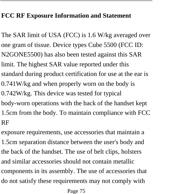   Page 75   FCC RF Exposure Information and Statement  The SAR limit of USA (FCC) is 1.6 W/kg averaged over one gram of tissue. Device types Cube 5500 (FCC ID: N2GONE5500) has also been tested against this SAR limit. The highest SAR value reported under this standard during product certification for use at the ear is 0.741W/kg and when properly worn on the body is 0.742W/kg. This device was tested for typical body-worn operations with the back of the handset kept 1.5cm from the body. To maintain compliance with FCC RF exposure requirements, use accessories that maintain a 1.5cm separation distance between the user&apos;s body and the back of the handset. The use of belt clips, holsters and similar accessories should not contain metallic components in its assembly. The use of accessories that do not satisfy these requirements may not comply with 