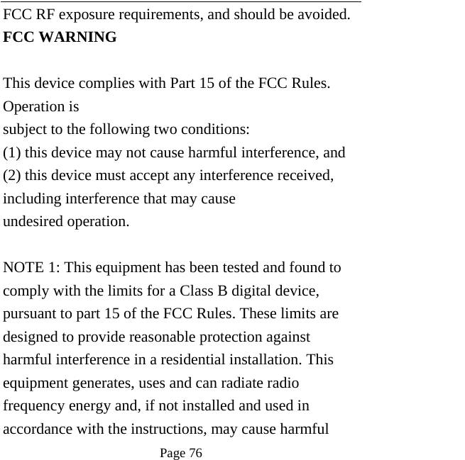   Page 76  FCC RF exposure requirements, and should be avoided. FCC WARNING  This device complies with Part 15 of the FCC Rules. Operation is subject to the following two conditions: (1) this device may not cause harmful interference, and (2) this device must accept any interference received, including interference that may cause undesired operation.  NOTE 1: This equipment has been tested and found to comply with the limits for a Class B digital device, pursuant to part 15 of the FCC Rules. These limits are designed to provide reasonable protection against harmful interference in a residential installation. This equipment generates, uses and can radiate radio frequency energy and, if not installed and used in accordance with the instructions, may cause harmful 