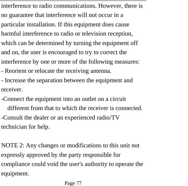   Page 77  interference to radio communications. However, there is no guarantee that interference will not occur in a particular installation. If this equipment does cause harmful interference to radio or television reception, which can be determined by turning the equipment off and on, the user is encouraged to try to correct the interference by one or more of the following measures: - Reorient or relocate the receiving antenna. - Increase the separation between the equipment and receiver. -Connect the equipment into an outlet on a circuit different from that to which the receiver is connected. -Consult the dealer or an experienced radio/TV technician for help.  NOTE 2: Any changes or modifications to this unit not expressly approved by the party responsible for compliance could void the user&apos;s authority to operate the equipment. 