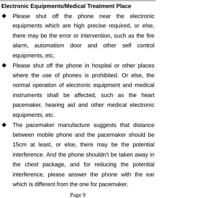   Page 9  Electronic Equipments/Medical Treatment Place ◆ Please shut off the phone near the electronic equipments which are high precise required, or else, there may be the error or intervention, such as the fire alarm, automatism door and other self control equipments, etc,   ◆ Please shut off the phone in hospital or other places where the use of phones is prohibited. Or else, the normal operation of electronic equipment and medical instruments shall be affected, such as the heart pacemaker, hearing aid and other medical electronic equipments, etc.   ◆ The pacemaker manufacture suggests that distance between mobile phone and the pacemaker should be 15cm at least, or else, there may be the potential interference. And the phone shouldn’t be taken away in the chest package, and for reducing the potential interference, please answer the phone with the ear which is different from the one for pacemaker.   