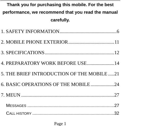    Page 1   Thank you for purchasing this mobile. For the best performance, we recommend that you read the manual carefully. 1. SAFETY INFORMATION .............................................. 62. MOBILE PHONE EXTERIOR ..................................... 113. SPECIFICATIONS ........................................................ 124. PREPARATORY WORK BEFORE USE ...................... 145. THE BRIEF INTRODUCTION OF THE MOBILE ..... 216. BASIC OPERATIONS OF THE MOBILE ................... 247. MEUN ........................................................................... 27MESSAGES ...................................................................... 27CALL HISTORY .................................................................. 32