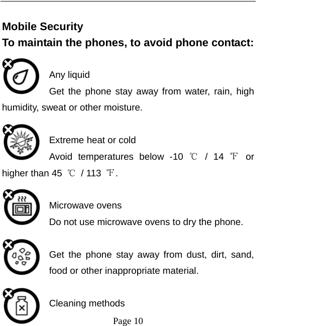  Page 10  Mobile Security To maintain the phones, to avoid phone contact:  Any liquid Get the phone stay away from water, rain, high humidity, sweat or other moisture.  Extreme heat or cold Avoid temperatures below -10 ℃ / 14 ℉ or higher than 45  ℃ / 113 ℉.  Microwave ovens Do not use microwave ovens to dry the phone.  Get the phone stay away from dust, dirt, sand, food or other inappropriate material.  Cleaning methods 