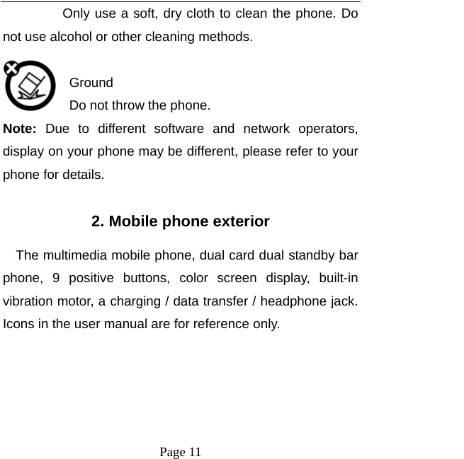  Page 11 Only use a soft, dry cloth to clean the phone. Do not use alcohol or other cleaning methods.  Ground Do not throw the phone. Note:  Due to different software and network operators, display on your phone may be different, please refer to your phone for details.  2. Mobile phone exterior The multimedia mobile phone, dual card dual standby bar phone, 9 positive buttons, color screen display, built-in vibration motor, a charging / data transfer / headphone jack. Icons in the user manual are for reference only.     