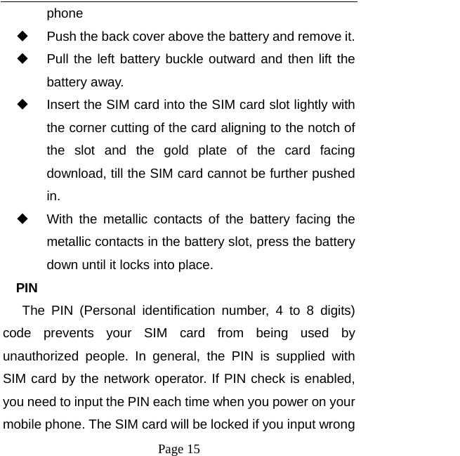  Page 15 phone   Push the back cover above the battery and remove it.   Pull the left battery buckle outward and then lift the battery away.   Insert the SIM card into the SIM card slot lightly with the corner cutting of the card aligning to the notch of the slot and the gold plate of the card facing download, till the SIM card cannot be further pushed in.   With the metallic contacts of the battery facing the metallic contacts in the battery slot, press the battery down until it locks into place. PIN The PIN (Personal identification number, 4 to 8 digits) code prevents your SIM card from being used by unauthorized people. In general, the PIN is supplied with SIM card by the network operator. If PIN check is enabled, you need to input the PIN each time when you power on your mobile phone. The SIM card will be locked if you input wrong 