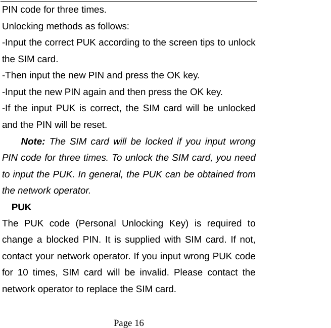  Page 16 PIN code for three times. Unlocking methods as follows: -Input the correct PUK according to the screen tips to unlock the SIM card. -Then input the new PIN and press the OK key. -Input the new PIN again and then press the OK key. -If the input PUK is correct, the SIM card will be unlocked and the PIN will be reset. Note: The SIM card will be locked if you input wrong PIN code for three times. To unlock the SIM card, you need to input the PUK. In general, the PUK can be obtained from the network operator. PUK The PUK code (Personal Unlocking Key) is required to change a blocked PIN. It is supplied with SIM card. If not, contact your network operator. If you input wrong PUK code for 10 times, SIM card will be invalid. Please contact the network operator to replace the SIM card. 