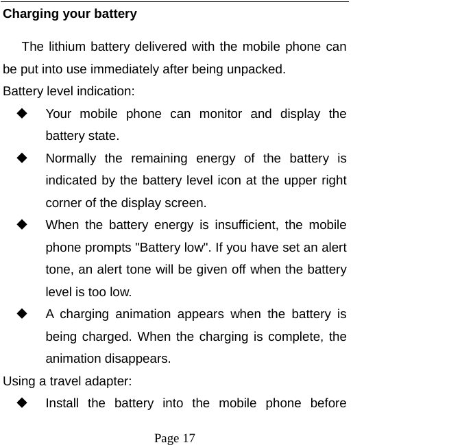  Page 17 Charging your battery The lithium battery delivered with the mobile phone can be put into use immediately after being unpacked. Battery level indication:   Your mobile phone can monitor and display the battery state.   Normally the remaining energy of the battery is indicated by the battery level icon at the upper right corner of the display screen.   When the battery energy is insufficient, the mobile phone prompts &quot;Battery low&quot;. If you have set an alert tone, an alert tone will be given off when the battery level is too low.   A charging animation appears when the battery is being charged. When the charging is complete, the animation disappears. Using a travel adapter:   Install the battery into the mobile phone before 