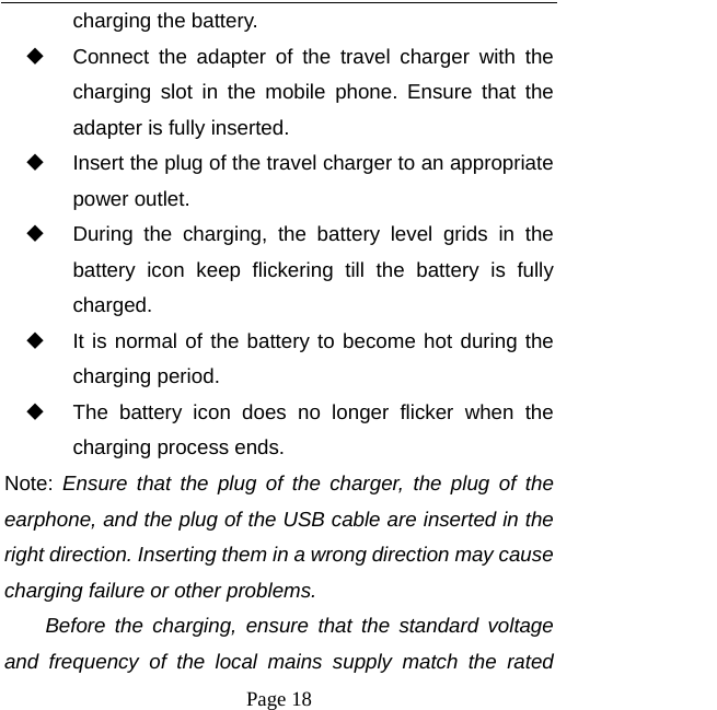  Page 18 charging the battery.   Connect the adapter of the travel charger with the charging slot in the mobile phone. Ensure that the adapter is fully inserted.   Insert the plug of the travel charger to an appropriate power outlet.   During the charging, the battery level grids in the battery icon keep flickering till the battery is fully charged.   It is normal of the battery to become hot during the charging period.   The battery icon does no longer flicker when the charging process ends. Note:  Ensure that the plug of the charger, the plug of the earphone, and the plug of the USB cable are inserted in the right direction. Inserting them in a wrong direction may cause charging failure or other problems. Before the charging, ensure that the standard voltage and frequency of the local mains supply match the rated 