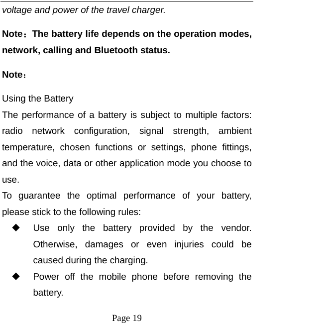  Page 19 voltage and power of the travel charger. Note：The battery life depends on the operation modes, network, calling and Bluetooth status.   Note： Using the Battery The performance of a battery is subject to multiple factors: radio network configuration, signal strength, ambient temperature, chosen functions or settings, phone fittings, and the voice, data or other application mode you choose to use. To guarantee the optimal performance of your battery, please stick to the following rules:   Use only the battery provided by the vendor. Otherwise, damages or even injuries could be caused during the charging.   Power off the mobile phone before removing the battery. 