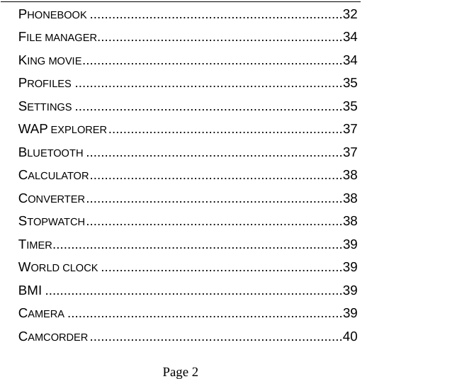    Page 2   PHONEBOOK .................................................................... 32FILE MANAGER .................................................................. 34KING MOVIE ...................................................................... 34PROFILES ........................................................................ 35SETTINGS ........................................................................ 35WAP EXPLORER ............................................................... 37BLUETOOTH ..................................................................... 37CALCULATOR .................................................................... 38CONVERTER ..................................................................... 38STOPWATCH ..................................................................... 38TIMER .............................................................................. 39WORLD CLOCK ................................................................. 39BMI ................................................................................ 39CAMERA .......................................................................... 39CAMCORDER .................................................................... 40