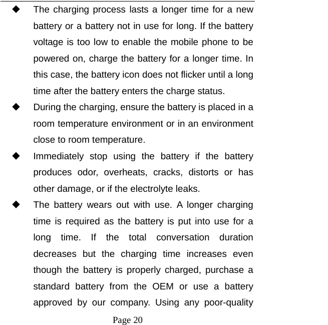  Page 20   The charging process lasts a longer time for a new battery or a battery not in use for long. If the battery voltage is too low to enable the mobile phone to be powered on, charge the battery for a longer time. In this case, the battery icon does not flicker until a long time after the battery enters the charge status.   During the charging, ensure the battery is placed in a room temperature environment or in an environment close to room temperature.   Immediately stop using the battery if the battery produces odor, overheats, cracks, distorts or has other damage, or if the electrolyte leaks.   The battery wears out with use. A longer charging time is required as the battery is put into use for a long time. If the total conversation duration decreases but the charging time increases even though the battery is properly charged, purchase a standard battery from the OEM or use a battery approved by our company. Using any poor-quality 