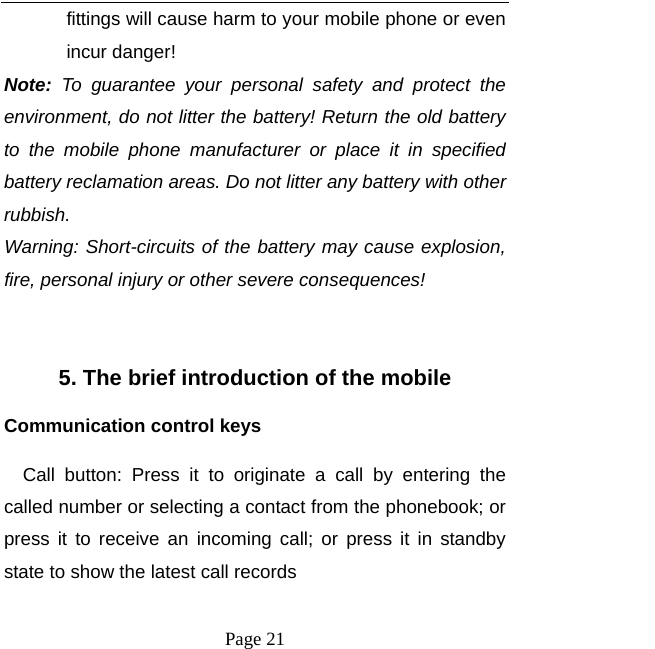  Page 21 fittings will cause harm to your mobile phone or even incur danger! Note: To guarantee your personal safety and protect the environment, do not litter the battery! Return the old battery to the mobile phone manufacturer or place it in specified battery reclamation areas. Do not litter any battery with other rubbish. Warning: Short-circuits of the battery may cause explosion, fire, personal injury or other severe consequences!  5. The brief introduction of the mobile Communication control keys Call button: Press it to originate a call by entering the called number or selecting a contact from the phonebook; or press it to receive an incoming call; or press it in standby state to show the latest call records 