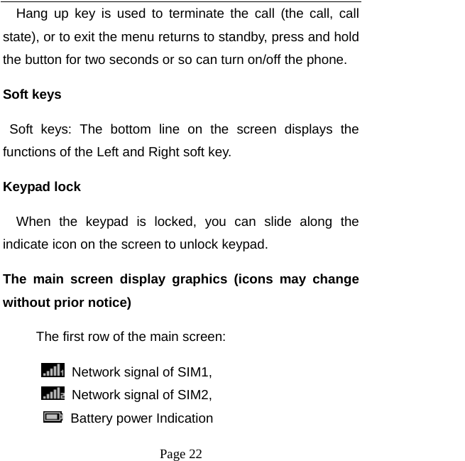  Page 22 Hang up key is used to terminate the call (the call, call state), or to exit the menu returns to standby, press and hold the button for two seconds or so can turn on/off the phone. Soft keys   Soft keys: The bottom line on the screen displays the functions of the Left and Right soft key.   Keypad lock When the keypad is locked, you can slide along the indicate icon on the screen to unlock keypad. The main screen display graphics (icons may change without prior notice)      The first row of the main screen:   Network signal of SIM1,  Network signal of SIM2,         Battery power Indication 