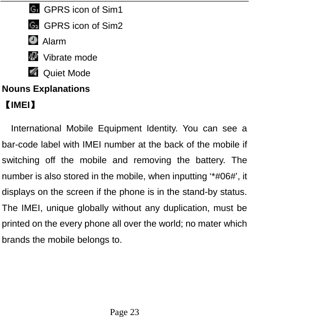  Page 23          GPRS icon of Sim1  GPRS icon of Sim2        Alarm  Vibrate mode  Quiet Mode Nouns Explanations   【IMEI】 International Mobile Equipment Identity. You can see a bar-code label with IMEI number at the back of the mobile if switching off the mobile and removing the battery. The number is also stored in the mobile, when inputting ‘*#06#’, it displays on the screen if the phone is in the stand-by status. The IMEI, unique globally without any duplication, must be printed on the every phone all over the world; no mater which brands the mobile belongs to.    