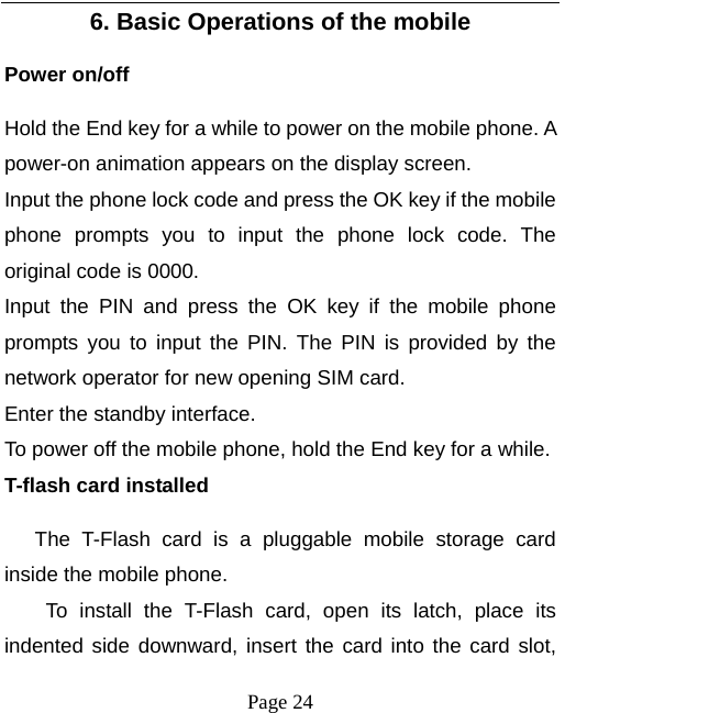  Page 24 6. Basic Operations of the mobile Power on/off Hold the End key for a while to power on the mobile phone. A power-on animation appears on the display screen. Input the phone lock code and press the OK key if the mobile phone prompts you to input the phone lock code. The original code is 0000. Input the PIN and press the OK key if the mobile phone prompts you to input the PIN. The PIN is provided by the network operator for new opening SIM card. Enter the standby interface. To power off the mobile phone, hold the End key for a while. T-flash card installed The T-Flash card is a pluggable mobile storage card inside the mobile phone. To install the T-Flash card, open its latch, place its indented side downward, insert the card into the card slot, 