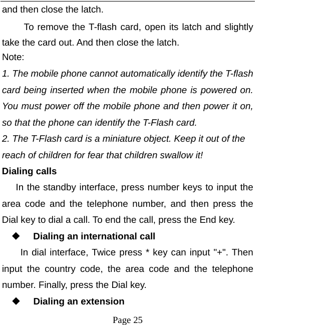  Page 25 and then close the latch. To remove the T-flash card, open its latch and slightly take the card out. And then close the latch. Note: 1. The mobile phone cannot automatically identify the T-flash card being inserted when the mobile phone is powered on. You must power off the mobile phone and then power it on, so that the phone can identify the T-Flash card. 2. The T-Flash card is a miniature object. Keep it out of the reach of children for fear that children swallow it!  Dialing calls In the standby interface, press number keys to input the area code and the telephone number, and then press the Dial key to dial a call. To end the call, press the End key.  Dialing an international call In dial interface, Twice press * key can input &quot;+&quot;. Then input the country code, the area code and the telephone number. Finally, press the Dial key.  Dialing an extension 