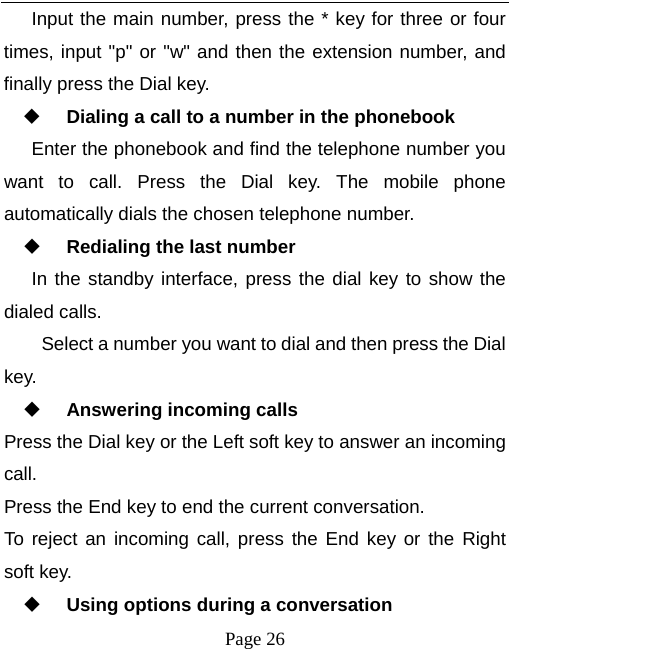  Page 26 Input the main number, press the * key for three or four times, input &quot;p&quot; or &quot;w&quot; and then the extension number, and finally press the Dial key.  Dialing a call to a number in the phonebook Enter the phonebook and find the telephone number you want to call. Press the Dial key. The mobile phone automatically dials the chosen telephone number.  Redialing the last number In the standby interface, press the dial key to show the dialed calls. Select a number you want to dial and then press the Dial key.  Answering incoming calls Press the Dial key or the Left soft key to answer an incoming call. Press the End key to end the current conversation. To reject an incoming call, press the End key or the Right soft key.  Using options during a conversation 