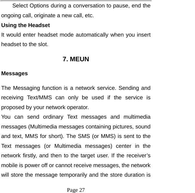  Page 27 Select Options during a conversation to pause, end the ongoing call, originate a new call, etc.   Using the Headset It would enter headset mode automatically when you insert headset to the slot.   7. MEUN Messages The Messaging function is a network service. Sending and receiving Text/MMS can only be used if the service is proposed by your network operator.   You can send ordinary Text messages and multimedia messages (Multimedia messages containing pictures, sound and text, MMS for short). The SMS (or MMS) is sent to the Text messages (or Multimedia messages) center in the network firstly, and then to the target user. If the receiver’s mobile is power off or cannot receive messages, the network will store the message temporarily and the store duration is 