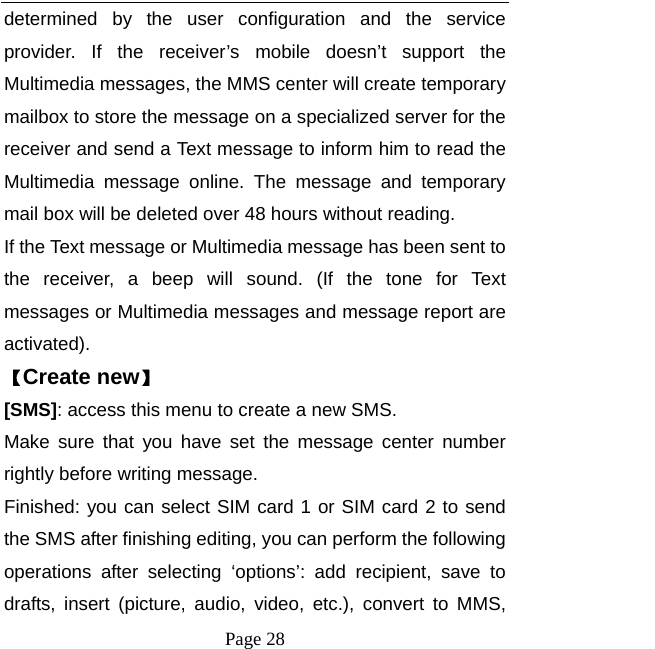  Page 28 determined by the user configuration and the service provider. If the receiver’s mobile doesn’t support the Multimedia messages, the MMS center will create temporary mailbox to store the message on a specialized server for the receiver and send a Text message to inform him to read the Multimedia message online. The message and temporary mail box will be deleted over 48 hours without reading.   If the Text message or Multimedia message has been sent to the receiver, a beep will sound. (If the tone for Text messages or Multimedia messages and message report are activated).  【Create new】 [SMS]: access this menu to create a new SMS. Make sure that you have set the message center number rightly before writing message. Finished: you can select SIM card 1 or SIM card 2 to send the SMS after finishing editing, you can perform the following operations after selecting ‘options’: add recipient, save to drafts, insert (picture, audio, video, etc.), convert to MMS, 