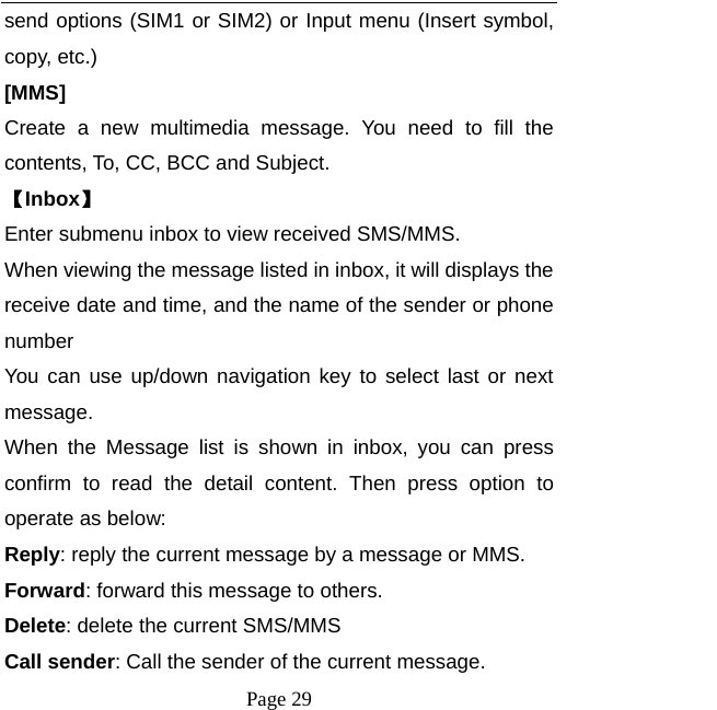  Page 29 send options (SIM1 or SIM2) or Input menu (Insert symbol, copy, etc.) [MMS] Create a new multimedia message. You need to fill the contents, To, CC, BCC and Subject. 【Inbox】 Enter submenu inbox to view received SMS/MMS. When viewing the message listed in inbox, it will displays the receive date and time, and the name of the sender or phone number You can use up/down navigation key to select last or next message. When the Message list is shown in inbox, you can press confirm to read the detail content. Then press option to operate as below:      Reply: reply the current message by a message or MMS. Forward: forward this message to others. Delete: delete the current SMS/MMS Call sender: Call the sender of the current message. 