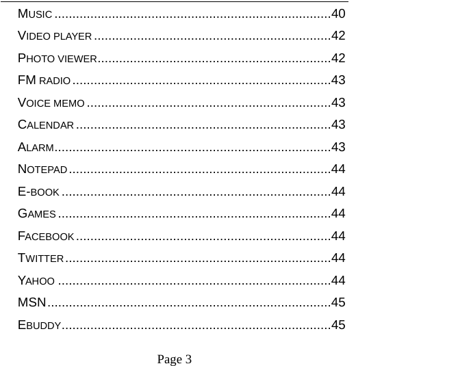    Page 3   MUSIC ............................................................................. 40VIDEO PLAYER .................................................................. 42PHOTO VIEWER ................................................................. 42FM RADIO ........................................................................ 43VOICE MEMO .................................................................... 43CALENDAR ....................................................................... 43ALARM ............................................................................. 43NOTEPAD ......................................................................... 44E-BOOK ........................................................................... 44GAMES ............................................................................ 44FACEBOOK ....................................................................... 44TWITTER .......................................................................... 44YAHOO ............................................................................ 44MSN ............................................................................... 45EBUDDY ........................................................................... 45