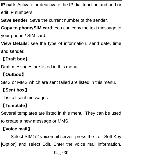  Page 30 IP call: Activate or deactivate the IP dial function and add or edit IP numbers. Save sender: Save the current number of the sender. Copy to phone/SIM card: You can copy the text message to your phone / SIM card. View Details: see the type of information; send date, time and sender. 【Draft box】 Draft messages are listed in this menu. 【Outbox】 SMS or MMS which are sent failed are listed in this menu. 【Sent box】  List all sent messages. 【Template】 Several templates are listed in this menu. They can be used to create a new message or MMS. 【Voice mail】       Select SIM1/2 voicemail server, press the Left Soft Key [Option] and select Edit. Enter the voice mail information. 