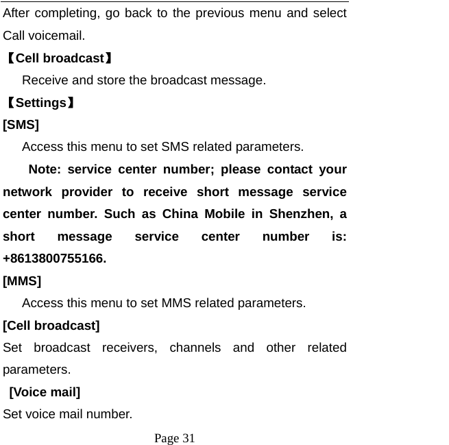  Page 31 After completing, go back to the previous menu and select Call voicemail. 【Cell broadcast】       Receive and store the broadcast message. 【Settings】 [SMS]       Access this menu to set SMS related parameters.     Note: service center number; please contact your network provider to receive short message service center number. Such as China Mobile in Shenzhen, a short message service center number is: +8613800755166. [MMS]       Access this menu to set MMS related parameters. [Cell broadcast] Set broadcast receivers, channels and other related parameters.  [Voice mail] Set voice mail number. 