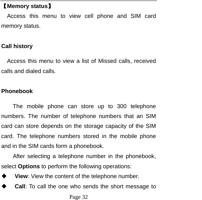  Page 32 【Memory status】   Access this menu to view cell phone and SIM card memory status.  Call history Access this menu to view a list of Missed calls, received calls and dialed calls.  Phonebook The mobile phone can store up to 300 telephone numbers. The number of telephone numbers that an SIM card can store depends on the storage capacity of the SIM card. The telephone numbers stored in the mobile phone and in the SIM cards form a phonebook.   After selecting a telephone number in the phonebook, select Options to perform the following operations:  View: View the content of the telephone number.  Call: To call the one who sends the short message to 