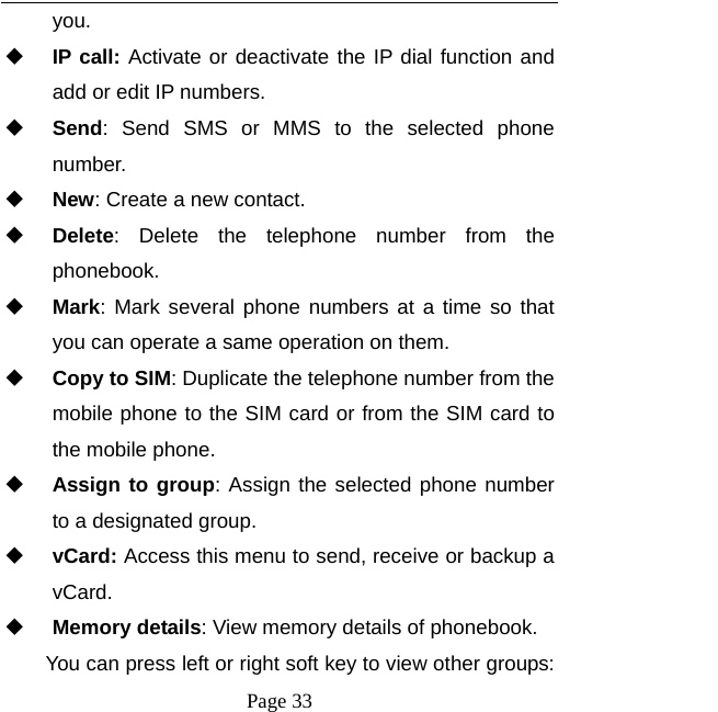  Page 33 you.  IP call: Activate or deactivate the IP dial function and add or edit IP numbers.  Send: Send SMS or MMS to the selected phone number.  New: Create a new contact.  Delete: Delete the telephone number from the phonebook.  Mark: Mark several phone numbers at a time so that you can operate a same operation on them.  Copy to SIM: Duplicate the telephone number from the mobile phone to the SIM card or from the SIM card to the mobile phone.  Assign to group: Assign the selected phone number to a designated group.  vCard: Access this menu to send, receive or backup a vCard.  Memory details: View memory details of phonebook. You can press left or right soft key to view other groups:   