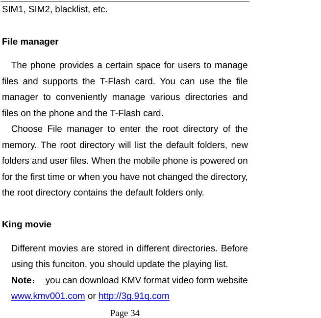  Page 34 SIM1, SIM2, blacklist, etc.  File manager The phone provides a certain space for users to manage files and supports the T-Flash card. You can use the file manager to conveniently manage various directories and files on the phone and the T-Flash card.   Choose File manager to enter the root directory of the memory. The root directory will list the default folders, new folders and user files. When the mobile phone is powered on for the first time or when you have not changed the directory, the root directory contains the default folders only.  King movie Different movies are stored in different directories. Before using this funciton, you should update the playing list.   Note：  you can download KMV format video form website www.kmv001.com or http://3g.91q.com  