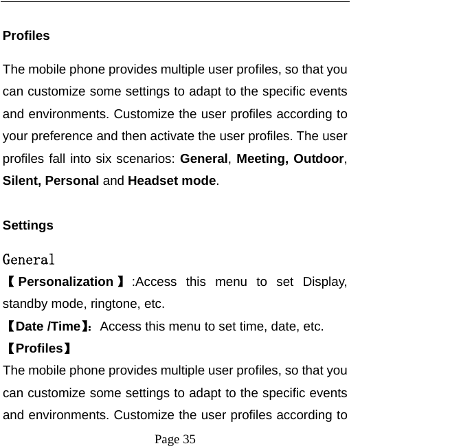  Page 35  Profiles The mobile phone provides multiple user profiles, so that you can customize some settings to adapt to the specific events and environments. Customize the user profiles according to your preference and then activate the user profiles. The user profiles fall into six scenarios: General, Meeting, Outdoor, Silent, Personal and Headset mode.  Settings General 【Personalization 】:Access this menu to set Display, standby mode, ringtone, etc. 【Date /Time】：Access this menu to set time, date, etc. 【Profiles】 The mobile phone provides multiple user profiles, so that you can customize some settings to adapt to the specific events and environments. Customize the user profiles according to 