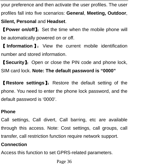  Page 36 your preference and then activate the user profiles. The user profiles fall into five scenarios: General, Meeting, Outdoor, Silent, Personal and Headset. 【Power on/off】：Set the time when the mobile phone will be automatically powered on or off. 【Information 】： View the current mobile identification number and stored information. 【Security】：Open or close the PIN code and phone lock, SIM card lock. Note: The default password is “0000” 【Restore settings】：Restore the default setting of the phone. You need to enter the phone lock password, and the default password is ‘0000’.   Phone Call settings, Call divert, Call barring, etc are available through this access. Note: Cost settings, call groups, call transfer, call restriction function require network support. Connection Access this function to set GPRS-related parameters. 