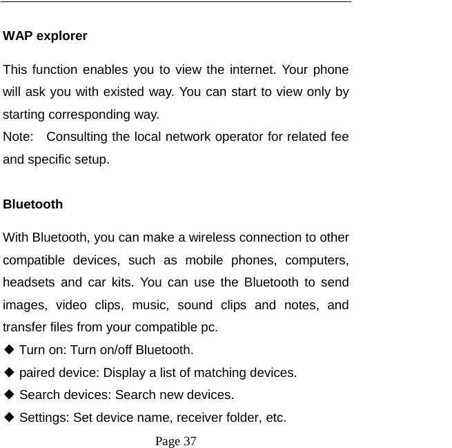  Page 37  WAP explorer This function enables you to view the internet. Your phone will ask you with existed way. You can start to view only by starting corresponding way. Note:    Consulting the local network operator for related fee and specific setup.  Bluetooth With Bluetooth, you can make a wireless connection to other compatible devices, such as mobile phones, computers, headsets and car kits. You can use the Bluetooth to send images, video clips, music, sound clips and notes, and transfer files from your compatible pc. ◆ Turn on: Turn on/off Bluetooth. ◆ paired device: Display a list of matching devices. ◆ Search devices: Search new devices. ◆ Settings: Set device name, receiver folder, etc. 