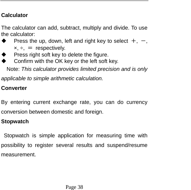  Page 38  Calculator The calculator can add, subtract, multiply and divide. To use the calculator:     Press the up, down, left and right key to select  ＋,  －, ×, ÷,  ＝ respectively.   Press right soft key to delete the figure.   Confirm with the OK key or the left soft key. Note: This calculator provides limited precision and is only applicable to simple arithmetic calculation. Converter By entering current exchange rate, you can do currency conversion between domestic and foreign. Stopwatch  Stopwatch is simple application for measuring time with possibility to register several results and suspend/resume measurement. 