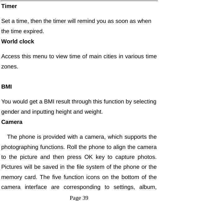  Page 39 Timer Set a time, then the timer will remind you as soon as when the time expired. World clock Access this menu to view time of main cities in various time zones.  BMI You would get a BMI result through this function by selecting gender and inputting height and weight. Camera The phone is provided with a camera, which supports the photographing functions. Roll the phone to align the camera to the picture and then press OK key to capture photos. Pictures will be saved in the file system of the phone or the memory card. The five function icons on the bottom of the camera interface are corresponding to settings, album, 