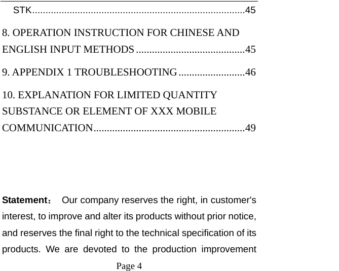    Page 4   STK ................................................................................ 458. OPERATION INSTRUCTION FOR CHINESE AND ENGLISH INPUT METHODS ......................................... 459. APPENDIX 1 TROUBLESHOOTING ......................... 4610. EXPLANATION FOR LIMITED QUANTITY SUBSTANCE OR ELEMENT OF XXX MOBILE COMMUNICATION ......................................................... 49  Statement：  Our company reserves the right, in customer&apos;s interest, to improve and alter its products without prior notice, and reserves the final right to the technical specification of its products. We are devoted to the production improvement 