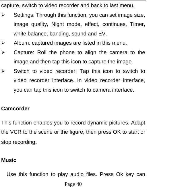  Page 40 capture, switch to video recorder and back to last menu.   Settings: Through this function, you can set image size, image quality, Night mode, effect, continues, Timer, white balance, banding, sound and EV.   Album: captured images are listed in this menu.   Capture: Roll the phone to align the camera to the image and then tap this icon to capture the image.   Switch to video recorder: Tap this icon to switch to video recorder interface. In video recorder interface, you can tap this icon to switch to camera interface.  Camcorder This function enables you to record dynamic pictures. Adapt the VCR to the scene or the figure, then press OK to start or stop recording.   Music Use this function to play audio files. Press Ok key can 