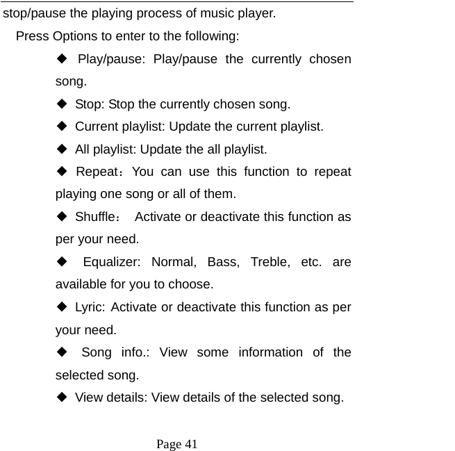  Page 41 stop/pause the playing process of music player. Press Options to enter to the following: ◆ Play/pause: Play/pause the currently chosen song. ◆ Stop: Stop the currently chosen song. ◆ Current playlist: Update the current playlist. ◆ All playlist: Update the all playlist. ◆ Repeat：You can use this function to repeat playing one song or all of them. ◆ Shuffle：  Activate or deactivate this function as per your need. ◆ Equalizer: Normal, Bass, Treble, etc. are available for you to choose. ◆ Lyric: Activate or deactivate this function as per your need. ◆ Song info.: View some information of the selected song. ◆ View details: View details of the selected song. 