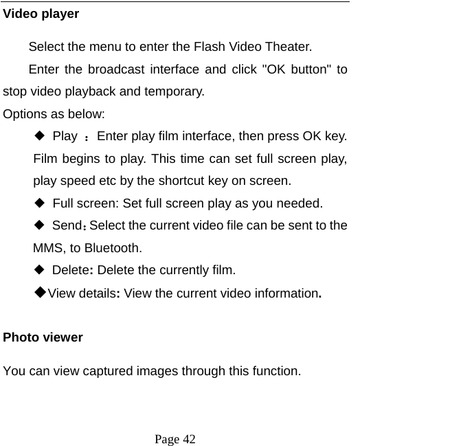  Page 42 Video player Select the menu to enter the Flash Video Theater. Enter the broadcast interface and click &quot;OK button&quot; to stop video playback and temporary. Options as below: ◆ Play ：Enter play film interface, then press OK key. Film begins to play. This time can set full screen play, play speed etc by the shortcut key on screen. ◆ Full screen: Set full screen play as you needed. ◆ Send：Select the current video file can be sent to the MMS, to Bluetooth.   ◆ Delete: Delete the currently film. ◆View details: View the current video information.  Photo viewer You can view captured images through this function.    