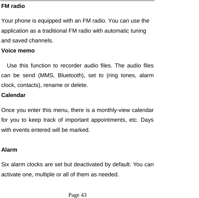  Page 43 FM radio Your phone is equipped with an FM radio. You can use the application as a traditional FM radio with automatic tuning and saved channels. Voice memo Use this function to recorder audio files. The audio files can be send (MMS, Bluetooth), set to (ring tones, alarm clock, contacts), rename or delete.   Calendar Once you enter this menu, there is a monthly-view calendar for you to keep track of important appointments, etc. Days with events entered will be marked.  Alarm Six alarm clocks are set but deactivated by default. You can activate one, multiple or all of them as needed.  