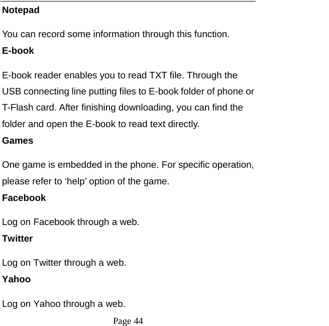  Page 44 Notepad You can record some information through this function. E-book E-book reader enables you to read TXT file. Through the USB connecting line putting files to E-book folder of phone or T-Flash card. After finishing downloading, you can find the folder and open the E-book to read text directly. Games One game is embedded in the phone. For specific operation, please refer to ‘help’ option of the game. Facebook Log on Facebook through a web. Twitter Log on Twitter through a web. Yahoo Log on Yahoo through a web. 