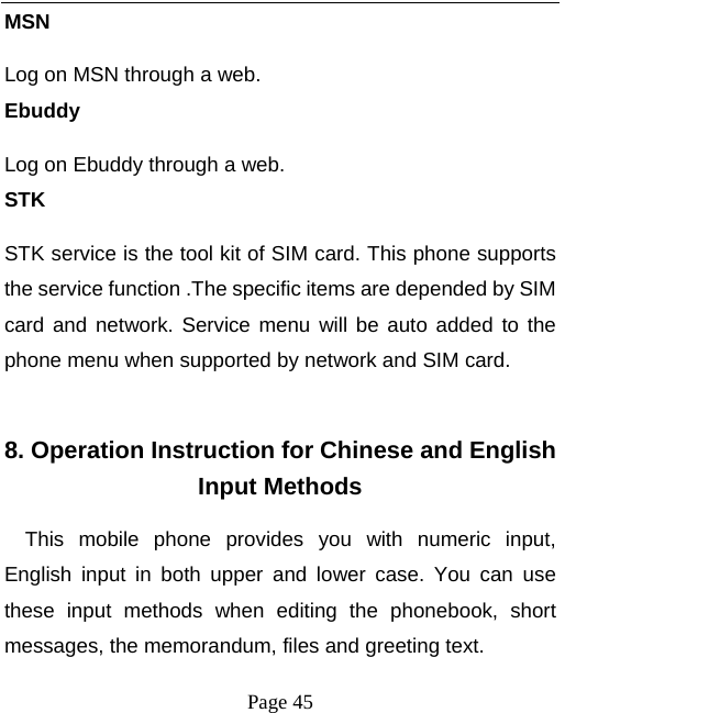  Page 45 MSN Log on MSN through a web. Ebuddy Log on Ebuddy through a web. STK STK service is the tool kit of SIM card. This phone supports the service function .The specific items are depended by SIM card and network. Service menu will be auto added to the phone menu when supported by network and SIM card.  8. Operation Instruction for Chinese and English Input Methods This mobile phone provides you with numeric input, English input in both upper and lower case. You can use these input methods when editing the phonebook, short messages, the memorandum, files and greeting text. 