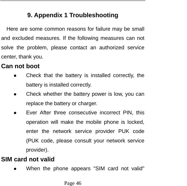  Page 46  9. Appendix 1 Troubleshooting Here are some common reasons for failure may be small and excluded measures. If the following measures can not solve the problem, please contact an authorized service center, thank you. Can not boot  Check that the battery is installed correctly, the battery is installed correctly.  Check whether the battery power is low, you can replace the battery or charger.  Ever After three consecutive incorrect PIN, this operation will make the mobile phone is locked, enter the network service provider PUK code (PUK code, please consult your network service provider). SIM card not valid  When the phone appears &quot;SIM card not valid&quot; 